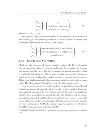 6.4. Applied Corrections to Data





xtrack
ytrack
ztrack





=





zlab
cos(α)xlab + sin(α)ylab
− sin(α)xlab + cos(α)ylab





, (6.17)
where α = π
3
(Nsector − 1).
The momenta of the tracks are considered in terms of the ratio of momentum
and charge, q/|p|, the dipolar angle relative to the sector plane, λ and the angle
in the sector plane relative to the xtrack axis, φ [101]:





pxlab
pylab
pzlab





=





p(cos(λ) sin(φ) cos(α) − sin(λ) sin(α))
p(cos(λ) sin(φ) sin(α) + sin(λ) cos(α))
p cos(λ) cos(φ)





. (6.18)
6.4.3 Energy Loss Correction
CLAS uses the curvature of charged particle tracks in the DC to determine
particle momentum. However the code used during the reconstruction does not
take into account the energy loss due to material the particle encounters before
it reaches the drift chambers. This becomes critically important for photon runs
as the start counter is placed surrounding the target, removing yet more energy.
This is particularly important for low momentum particles which lose their energy
easily. The Eloss software6
attempts to correct for these energy losses.
From the event vertex to the drift chambers, the particle must pass through
a signiﬁcant amount of material such as the start counter paddles, beam pipe
and target cell material/wall. The software looks at the path of the particle to
identify which materials it has passed through. The thicknesses of the various
materials are calculated and the software attempts to correct the 4-vector for the
energy which would be lost in the material. Although this has been done for many
previous experiments at CLAS, the software target was updated speciﬁcally for
the HDice target geometry and material [102].
6
The Eloss software was written and updated for the g14 run by Eugene Pasyuk of Jeﬀerson
Lab.
82
 