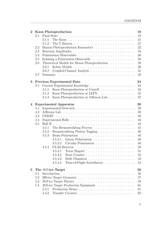CONTENTS
2 Kaon Photoproduction 19
2.1 Final State . . . . . . . . . . . . . . . . . . . . . . . . . . . . . . 19
2.1.1 The Kaon . . . . . . . . . . . . . . . . . . . . . . . . . . . 21
2.1.2 The Σ Baryon . . . . . . . . . . . . . . . . . . . . . . . . . 21
2.2 Baryon Photoproduction Kinematics . . . . . . . . . . . . . . . . 22
2.3 Reaction Amplitudes . . . . . . . . . . . . . . . . . . . . . . . . . 24
2.4 Polarisation Observables . . . . . . . . . . . . . . . . . . . . . . . 26
2.5 Isolating a Polarisation Observable . . . . . . . . . . . . . . . . . 28
2.6 Theoretical Models for Meson Photoproduction . . . . . . . . . . 29
2.6.1 Isobar Models . . . . . . . . . . . . . . . . . . . . . . . . . 30
2.6.2 Coupled-Channel Analysis . . . . . . . . . . . . . . . . . . 31
2.7 Summary . . . . . . . . . . . . . . . . . . . . . . . . . . . . . . . 32
3 Previous Experimental Data 34
3.1 Current Experimental Knowledge . . . . . . . . . . . . . . . . . . 34
3.1.1 Kaon Photoproduction at Cornell . . . . . . . . . . . . . . 34
3.1.2 Kaon Photoproduction at LEPS . . . . . . . . . . . . . . . 35
3.1.3 Kaon Photoproduction at Jeﬀerson Lab . . . . . . . . . . . 37
4 Experimental Apparatus 39
4.1 Experimental Overview . . . . . . . . . . . . . . . . . . . . . . . . 39
4.2 Jeﬀerson Lab . . . . . . . . . . . . . . . . . . . . . . . . . . . . . 39
4.3 CEBAF . . . . . . . . . . . . . . . . . . . . . . . . . . . . . . . . 40
4.4 Experimental Halls . . . . . . . . . . . . . . . . . . . . . . . . . . 43
4.5 Hall B . . . . . . . . . . . . . . . . . . . . . . . . . . . . . . . . . 44
4.5.1 The Bremsstrahlung Process . . . . . . . . . . . . . . . . . 45
4.5.2 Bremsstrahlung Photon Tagging . . . . . . . . . . . . . . . 46
4.5.3 Beam Polarisation . . . . . . . . . . . . . . . . . . . . . . 48
4.5.3.1 Linear Polarisation . . . . . . . . . . . . . . . . . 48
4.5.3.2 Circular Polarisation . . . . . . . . . . . . . . . . 48
4.5.4 CLAS Detector . . . . . . . . . . . . . . . . . . . . . . . . 50
4.5.4.1 Torus Magnet . . . . . . . . . . . . . . . . . . . . 51
4.5.4.2 Start Counter . . . . . . . . . . . . . . . . . . . . 52
4.5.4.3 Drift Chambers . . . . . . . . . . . . . . . . . . . 53
4.5.4.4 Time-of-Flight Scintillators . . . . . . . . . . . . 54
5 The HD-ice Target 56
5.1 Introduction . . . . . . . . . . . . . . . . . . . . . . . . . . . . . . 56
5.2 HD-ice Target Geometry . . . . . . . . . . . . . . . . . . . . . . . 57
5.3 HD-ice Target Physics . . . . . . . . . . . . . . . . . . . . . . . . 58
5.4 HD-ice Target Production Equipment . . . . . . . . . . . . . . . 61
5.4.1 Production Dewer . . . . . . . . . . . . . . . . . . . . . . . 61
5.4.2 Transfer Cryostat . . . . . . . . . . . . . . . . . . . . . . . 62
x
 