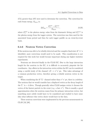 6.4. Applied Corrections to Data
(CL) greater than 10% were used to determine the correction. The correction for
each beam energy, Ebeam is:
∆Etag =
Ekfit
γ − Emeas
γ
Ebeam
, (6.20)
where Ekfit
γ is the photon energy value from the kinematic ﬁtting and Emeas
γ is
the photon energy from the tagger system. The correction was then used for the
associated beam period and then for each tagger paddle on an event-by-event
basis.
6.4.6 Neutron Vertex Correction
If the neutron was able to be reliably detected and the complete ﬁnal state K+
π−
n
identiﬁed, more corrections would need to be made. This consideration is not
required for this work but would become important during any higher statistics
experiments.
Neutrons are detected ﬁnally in the CLAS EC. Due to the large interaction
length for the neutron in the EC, it is diﬃcult to accurately pinpoint the hit
coordinates. Any oﬀsets in the interaction vertex within the EC can be considered
using a careful study of the channel γD → π+
π−
pn. This takes advantage of
a common production vertex, therefore giving a reliable neutron vertex in the
target.
When considering the K+
Σ−
channel rather than π+
π−
pn, there is a subtlety.
The neutron that we would consider has a displaced vertex as the decay length of
the Σ−
is ∼ 4.43cm. Though generally when CLAS assigns vertex it chooses the
vertex of the fastest particle in the event (e.g. a fast π±
). This is usually a good
approximation when the neutron comes from the primary interaction vertex, but
something more subtle would have to be considered and studied to have some
idea what inﬂuence this vertex choice would have in the data.
These neutron corrections were implemented in the previous measurements in
CLAS [54] [60].
84
 