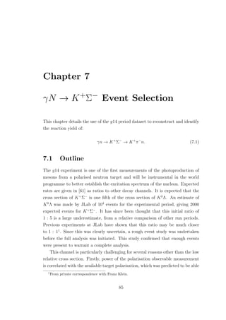 Chapter 7
γN → K+Σ− Event Selection
This chapter details the use of the g14 period dataset to reconstruct and identify
the reaction yield of:
γn → K+
Σ−
→ K+
π−
n. (7.1)
7.1 Outline
The g14 experiment is one of the ﬁrst measurements of the photoproduction of
mesons from a polarised neutron target and will be instrumental in the world
programme to better establish the excitation spectrum of the nucleon. Expected
rates are given in [61] as ratios to other decay channels. It is expected that the
cross section of K+
Σ−
is one ﬁfth of the cross section of K0
Λ. An estimate of
K0
Λ was made by JLab of 104
events for the experimental period, giving 2000
expected events for K+
Σ−
. It has since been thought that this initial ratio of
1 : 5 is a large underestimate, from a relative comparison of other run periods.
Previous experiments at JLab have shown that this ratio may be much closer
to 1 : 11
. Since this was clearly uncertain, a rough event study was undertaken
before the full analysis was initiated. This study conﬁrmed that enough events
were present to warrant a complete analysis.
This channel is particularly challenging for several reasons other than the low
relative cross section. Firstly, power of the polarisation observable measurement
is correlated with the available target polarisation, which was predicted to be able
1
From private correspondence with Franz Klein.
85
 