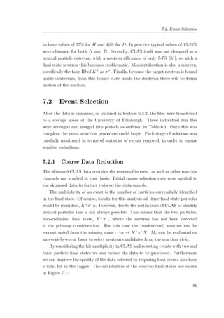 7.2. Event Selection
to have values of 75% for H and 40% for D. In practice typical values of 15-25%
were obtained for both H and D. Secondly, CLAS itself was not designed as a
neutral particle detector, with a neutron eﬃciency of only 5-7% [61], so with a
ﬁnal state neutron this becomes problematic. Misidentiﬁcation is also a concern,
speciﬁcally the false ID of K+
as π+
. Finally, because the target neutron is bound
inside deuterium, from this bound state inside the deuteron there will be Fermi
motion of the nucleon.
7.2 Event Selection
After the data is skimmed, as outlined in Section 6.3.2, the ﬁles were transferred
to a storage space at the University of Edinburgh. These individual run ﬁles
were arranged and merged into periods as outlined in Table 6.1. Once this was
complete the event selection procedure could begin. Each stage of selection was
carefully monitored in terms of statistics of events removed, in order to ensure
sensible reductions.
7.2.1 Coarse Data Reduction
The skimmed CLAS data contains the events of interest, as well as other reaction
channels not studied in this thesis. Initial coarse selection cuts were applied to
the skimmed data to further reduced the data sample.
The multiplicity of an event is the number of particles successfully identiﬁed
in the ﬁnal state. Of course, ideally for this analysis all three ﬁnal state particles
would be identiﬁed, K+
π−
n. However, due to the restrictions of CLAS to identify
neutral particles this is not always possible. This means that the two particles,
non-exclusive, ﬁnal state, K+
π−
, where the neutron has not been detected
is the primary consideration. For this case the (undetected) neutron can be
reconstructed from the missing mass : γn → K+
π−
X. Mx can be evaluated on
an event-by-event basis to select neutron candidates from the reaction yield.
By considering the hit multiplicity in CLAS and selecting events with two and
three particle ﬁnal states we can reduce the data to be processed. Furthermore
we can improve the quality of the data selected by requiring that events also have
a valid hit in the tagger. The distribution of the selected ﬁnal states are shown
in Figure 7.1:
86
 