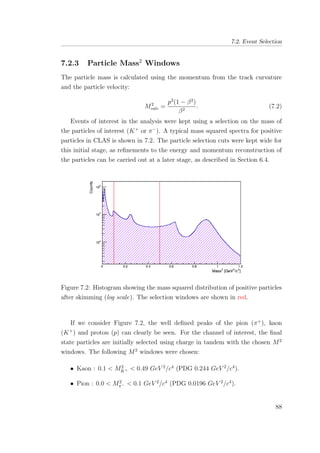 7.2. Event Selection
7.2.3 Particle Mass2
Windows
The particle mass is calculated using the momentum from the track curvature
and the particle velocity:
M2
calc =
p2
(1 − β2
)
β2
. (7.2)
Events of interest in the analysis were kept using a selection on the mass of
the particles of interest (K+
or π−
). A typical mass squared spectra for positive
particles in CLAS is shown in 7.2. The particle selection cuts were kept wide for
this initial stage, as reﬁnements to the energy and momentum reconstruction of
the particles can be carried out at a later stage, as described in Section 6.4.
Figure 7.2: Histogram showing the mass squared distribution of positive particles
after skimming (log scale). The selection windows are shown in red.
If we consider Figure 7.2, the well deﬁned peaks of the pion (π+
), kaon
(K+
) and proton (p) can clearly be seen. For the channel of interest, the ﬁnal
state particles are initially selected using charge in tandem with the chosen M2
windows. The following M2
windows were chosen:
• Kaon : 0.1 < M2
K+ < 0.49 GeV 2
/c4
(PDG 0.244 GeV 2
/c4
).
• Pion : 0.0 < M2
π− < 0.1 GeV 2
/c4
(PDG 0.0196 GeV 2
/c4
).
88
 