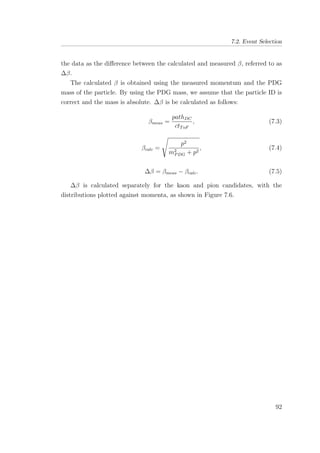 7.2. Event Selection
the data as the diﬀerence between the calculated and measured β, referred to as
∆β.
The calculated β is obtained using the measured momentum and the PDG
mass of the particle. By using the PDG mass, we assume that the particle ID is
correct and the mass is absolute. ∆β is be calculated as follows:
βmeas =
pathDC
ctToF
, (7.3)
βcalc =
p2
m2
PDG + p2
, (7.4)
∆β = βmeas − βcalc. (7.5)
∆β is calculated separately for the kaon and pion candidates, with the
distributions plotted against momenta, as shown in Figure 7.6.
92
 
