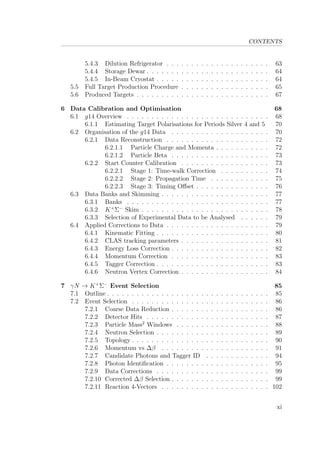 CONTENTS
5.4.3 Dilution Refrigerator . . . . . . . . . . . . . . . . . . . . . 63
5.4.4 Storage Dewar . . . . . . . . . . . . . . . . . . . . . . . . . 64
5.4.5 In-Beam Cryostat . . . . . . . . . . . . . . . . . . . . . . . 64
5.5 Full Target Production Procedure . . . . . . . . . . . . . . . . . . 65
5.6 Produced Targets . . . . . . . . . . . . . . . . . . . . . . . . . . . 67
6 Data Calibration and Optimisation 68
6.1 g14 Overview . . . . . . . . . . . . . . . . . . . . . . . . . . . . . 68
6.1.1 Estimating Target Polarisations for Periods Silver 4 and 5 70
6.2 Organisation of the g14 Data . . . . . . . . . . . . . . . . . . . . 70
6.2.1 Data Reconstruction . . . . . . . . . . . . . . . . . . . . . 72
6.2.1.1 Particle Charge and Momenta . . . . . . . . . . . 72
6.2.1.2 Particle Beta . . . . . . . . . . . . . . . . . . . . 73
6.2.2 Start Counter Calibration . . . . . . . . . . . . . . . . . . 73
6.2.2.1 Stage 1: Time-walk Correction . . . . . . . . . . 74
6.2.2.2 Stage 2: Propagation Time . . . . . . . . . . . . 75
6.2.2.3 Stage 3: Timing Oﬀset . . . . . . . . . . . . . . . 76
6.3 Data Banks and Skimming . . . . . . . . . . . . . . . . . . . . . . 77
6.3.1 Banks . . . . . . . . . . . . . . . . . . . . . . . . . . . . . 77
6.3.2 K+
Σ−
Skim . . . . . . . . . . . . . . . . . . . . . . . . . . 78
6.3.3 Selection of Experimental Data to be Analysed . . . . . . 79
6.4 Applied Corrections to Data . . . . . . . . . . . . . . . . . . . . . 79
6.4.1 Kinematic Fitting . . . . . . . . . . . . . . . . . . . . . . . 80
6.4.2 CLAS tracking parameters . . . . . . . . . . . . . . . . . . 81
6.4.3 Energy Loss Correction . . . . . . . . . . . . . . . . . . . . 82
6.4.4 Momentum Correction . . . . . . . . . . . . . . . . . . . . 83
6.4.5 Tagger Correction . . . . . . . . . . . . . . . . . . . . . . . 83
6.4.6 Neutron Vertex Correction . . . . . . . . . . . . . . . . . . 84
7 γN → K+
Σ−
Event Selection 85
7.1 Outline . . . . . . . . . . . . . . . . . . . . . . . . . . . . . . . . . 85
7.2 Event Selection . . . . . . . . . . . . . . . . . . . . . . . . . . . . 86
7.2.1 Coarse Data Reduction . . . . . . . . . . . . . . . . . . . . 86
7.2.2 Detector Hits . . . . . . . . . . . . . . . . . . . . . . . . . 87
7.2.3 Particle Mass2
Windows . . . . . . . . . . . . . . . . . . . 88
7.2.4 Neutron Selection . . . . . . . . . . . . . . . . . . . . . . . 89
7.2.5 Topology . . . . . . . . . . . . . . . . . . . . . . . . . . . . 90
7.2.6 Momentum vs ∆β . . . . . . . . . . . . . . . . . . . . . . 91
7.2.7 Candidate Photons and Tagger ID . . . . . . . . . . . . . 94
7.2.8 Photon Identiﬁcation . . . . . . . . . . . . . . . . . . . . . 95
7.2.9 Data Corrections . . . . . . . . . . . . . . . . . . . . . . . 99
7.2.10 Corrected ∆β Selection . . . . . . . . . . . . . . . . . . . . 99
7.2.11 Reaction 4-Vectors . . . . . . . . . . . . . . . . . . . . . . 102
xi
 