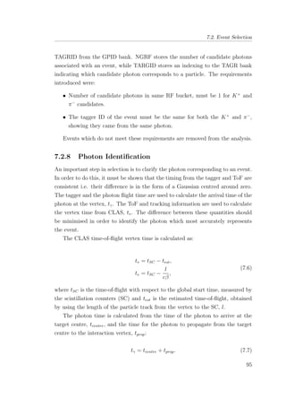 7.2. Event Selection
TAGRID from the GPID bank. NGRF stores the number of candidate photons
associated with an event, while TARGID stores an indexing to the TAGR bank
indicating which candidate photon corresponds to a particle. The requirements
introduced were:
• Number of candidate photons in same RF bucket, must be 1 for K+
and
π−
candidates.
• The tagger ID of the event must be the same for both the K+
and π−
,
showing they came from the same photon.
Events which do not meet these requirements are removed from the analysis.
7.2.8 Photon Identiﬁcation
An important step in selection is to clarify the photon corresponding to an event.
In order to do this, it must be shown that the timing from the tagger and ToF are
consistent i.e. their diﬀerence is in the form of a Gaussian centred around zero.
The tagger and the photon ﬂight time are used to calculate the arrival time of the
photon at the vertex, tγ. The ToF and tracking information are used to calculate
the vertex time from CLAS, tv. The diﬀerence between these quantities should
be minimised in order to identify the photon which most accurately represents
the event.
The CLAS time-of-ﬂight vertex time is calculated as:
tv = tSC − test,
tv = tSC −
l
cβ
,
(7.6)
where tSC is the time-of-ﬂight with respect to the global start time, measured by
the scintillation counters (SC) and test is the estimated time-of-ﬂight, obtained
by using the length of the particle track from the vertex to the SC, l.
The photon time is calculated from the time of the photon to arrive at the
target centre, tcentre, and the time for the photon to propagate from the target
centre to the interaction vertex, tprop:
tγ = tcentre + tprop. (7.7)
95
 