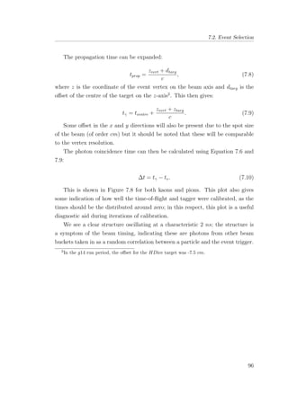 7.2. Event Selection
The propagation time can be expanded:
tprop =
zvert + dtarg
c
, (7.8)
where z is the coordinate of the event vertex on the beam axis and dtarg is the
oﬀset of the centre of the target on the z-axis2
. This then gives:
tγ = tcentre +
zvert + ztarg
c
. (7.9)
Some oﬀset in the x and y directions will also be present due to the spot size
of the beam (of order cm) but it should be noted that these will be comparable
to the vertex resolution.
The photon coincidence time can then be calculated using Equation 7.6 and
7.9:
∆t = tγ − tv. (7.10)
This is shown in Figure 7.8 for both kaons and pions. This plot also gives
some indication of how well the time-of-ﬂight and tagger were calibrated, as the
times should be the distributed around zero; in this respect, this plot is a useful
diagnostic aid during iterations of calibration.
We see a clear structure oscillating at a characteristic 2 ns; the structure is
a symptom of the beam timing, indicating these are photons from other beam
buckets taken in as a random correlation between a particle and the event trigger.
2
In the g14 run period, the oﬀset for the HDice target was -7.5 cm.
96
 