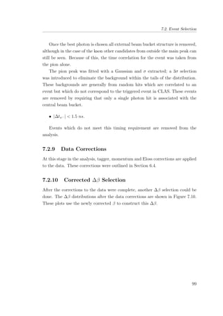 7.2. Event Selection
Once the best photon is chosen all external beam bucket structure is removed,
although in the case of the kaon other candidates from outside the main peak can
still be seen. Because of this, the time correlation for the event was taken from
the pion alone.
The pion peak was ﬁtted with a Gaussian and σ extracted; a 3σ selection
was introduced to eliminate the background within the tails of the distribution.
These backgrounds are generally from random hits which are correlated to an
event but which do not correspond to the triggered event in CLAS. These events
are removed by requiring that only a single photon hit is associated with the
central beam bucket.
• |∆tπ− | < 1.5 ns.
Events which do not meet this timing requirement are removed from the
analysis.
7.2.9 Data Corrections
At this stage in the analysis, tagger, momentum and Eloss corrections are applied
to the data. These corrections were outlined in Section 6.4.
7.2.10 Corrected ∆β Selection
After the corrections to the data were complete, another ∆β selection could be
done. The ∆β distributions after the data corrections are shown in Figure 7.10.
These plots use the newly corrected β to construct this ∆β.
99
 