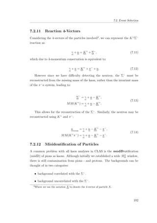 7.2. Event Selection
7.2.11 Reaction 4-Vectors
Considering the 4-vectors of the particles involved3
, we can represent the K+
Σ−
reaction as:
γ + n = K+
+ Σ−
, (7.11)
which due to 4-momentum conservation is equivalent to:
γ + n = K+
+ π−
+ n. (7.12)
However since we have diﬃculty detecting the neutron, the Σ−
must be
reconstructed from the missing mass of the kaon, rather than the invariant mass
of the π−
n system, leading to:
Σ−
= γ + n − K+
,
MM(K+
) = γ + n − K+
.
(7.13)
This allows for the reconstruction of the Σ−
. Similarly, the neutron may be
reconstructed using K+
and π−
:
nrecon
= γ + n − K+
− π−
,
MM(K+
π−
) = γ + n − K+
− π−
.
(7.14)
7.2.12 Misidentiﬁcation of Particles
A common problem with all kaon analyses in CLAS is the misIDentiﬁcation
(misID) of pions as kaons. Although initially we established a wide M2
K window,
there is still contamination from pions - and protons. The backgrounds can be
thought of in two categories:
• background correlated with the Σ−
.
• background uncorrelated with the Σ−
.
3
Where we use the notation X to denote the 4-vector of particle X.
102
 
