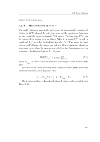 7.2. Event Selection
(undetected) neutron mass.
7.2.12.1 Misidentiﬁcation of π+
as K+
The misID of pions as kaons is the major source of background to be contended
with in the K+
Σ−
channel. In order to separate out the contribution from pions
we can exploit the use of the particle PDG masses. The ﬁnal state K+
π−
can
be considered for a single event as follows: What if the selected K+
is really a
misidentiﬁed π+
, such that the ﬁnal state is really π+
π−
? If we assign the ‘kaon’
to have the PDG mass of a pion we can look at a 2D representation, allowing us
to separate events where the kaons are correctly identiﬁed from events where this
is incorrect. In this vein Equation 7.14 becomes:
MM(K+
π+
P DG
) = γ + n − K+
π+
P DG
, (7.15)
where K+
π+
P DG
, is a kaon candidate which has been assigned the PDG mass of the
pion.
This idea can be simply extended, when the reconstruction of the undetected
neutron is considered, from Equation 7.14:
MM(K+
π+
P DG
π−
) = γ + n − K+
π+
P DG
− π−
. (7.16)
The 4-vectors outlined in Equations 7.15 and 7.16 can be plotted in 2D, as in
Figure 7.14.
105
 