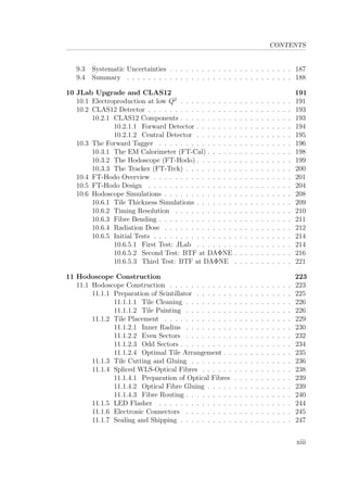 CONTENTS
9.3 Systematic Uncertainties . . . . . . . . . . . . . . . . . . . . . . . 187
9.4 Summary . . . . . . . . . . . . . . . . . . . . . . . . . . . . . . . 188
10 JLab Upgrade and CLAS12 191
10.1 Electroproduction at low Q2
. . . . . . . . . . . . . . . . . . . . . 191
10.2 CLAS12 Detector . . . . . . . . . . . . . . . . . . . . . . . . . . . 193
10.2.1 CLAS12 Components . . . . . . . . . . . . . . . . . . . . . 193
10.2.1.1 Forward Detector . . . . . . . . . . . . . . . . . . 194
10.2.1.2 Central Detector . . . . . . . . . . . . . . . . . . 195
10.3 The Forward Tagger . . . . . . . . . . . . . . . . . . . . . . . . . 196
10.3.1 The EM Calorimeter (FT-Cal) . . . . . . . . . . . . . . . . 198
10.3.2 The Hodoscope (FT-Hodo) . . . . . . . . . . . . . . . . . . 199
10.3.3 The Tracker (FT-Trck) . . . . . . . . . . . . . . . . . . . . 200
10.4 FT-Hodo Overview . . . . . . . . . . . . . . . . . . . . . . . . . . 201
10.5 FT-Hodo Design . . . . . . . . . . . . . . . . . . . . . . . . . . . 204
10.6 Hodoscope Simulations . . . . . . . . . . . . . . . . . . . . . . . . 208
10.6.1 Tile Thickness Simulations . . . . . . . . . . . . . . . . . . 209
10.6.2 Timing Resolution . . . . . . . . . . . . . . . . . . . . . . 210
10.6.3 Fibre Bending . . . . . . . . . . . . . . . . . . . . . . . . . 211
10.6.4 Radiation Dose . . . . . . . . . . . . . . . . . . . . . . . . 212
10.6.5 Initial Tests . . . . . . . . . . . . . . . . . . . . . . . . . . 214
10.6.5.1 First Test: JLab . . . . . . . . . . . . . . . . . . 214
10.6.5.2 Second Test: BTF at DAΦNE . . . . . . . . . . . 216
10.6.5.3 Third Test: BTF at DAΦNE . . . . . . . . . . . 221
11 Hodoscope Construction 223
11.1 Hodoscope Construction . . . . . . . . . . . . . . . . . . . . . . . 223
11.1.1 Preparation of Scintillator . . . . . . . . . . . . . . . . . . 225
11.1.1.1 Tile Cleaning . . . . . . . . . . . . . . . . . . . . 226
11.1.1.2 Tile Painting . . . . . . . . . . . . . . . . . . . . 226
11.1.2 Tile Placement . . . . . . . . . . . . . . . . . . . . . . . . 229
11.1.2.1 Inner Radius . . . . . . . . . . . . . . . . . . . . 230
11.1.2.2 Even Sectors . . . . . . . . . . . . . . . . . . . . 232
11.1.2.3 Odd Sectors . . . . . . . . . . . . . . . . . . . . . 234
11.1.2.4 Optimal Tile Arrangement . . . . . . . . . . . . . 235
11.1.3 Tile Cutting and Gluing . . . . . . . . . . . . . . . . . . . 236
11.1.4 Spliced WLS-Optical Fibres . . . . . . . . . . . . . . . . . 238
11.1.4.1 Preparation of Optical Fibres . . . . . . . . . . . 239
11.1.4.2 Optical Fibre Gluing . . . . . . . . . . . . . . . . 239
11.1.4.3 Fibre Routing . . . . . . . . . . . . . . . . . . . . 240
11.1.5 LED Flasher . . . . . . . . . . . . . . . . . . . . . . . . . 244
11.1.6 Electronic Connectors . . . . . . . . . . . . . . . . . . . . 245
11.1.7 Sealing and Shipping . . . . . . . . . . . . . . . . . . . . . 247
xiii
 