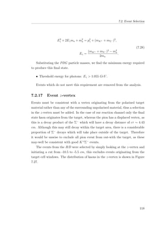 7.2. Event Selection
E2
γ + 2Eγmn + m2
n = p2
γ + (mK+ + mΣ− )2
,
Eγ =
(mK+ + mΣ− )2
− m2
n
2mn
.
(7.28)
Substituting the PDG particle masses, we ﬁnd the minimum energy required
to produce this ﬁnal state.
• Threshold energy for photons: Eγ > 1.055 GeV .
Events which do not meet this requirement are removed from the analysis.
7.2.17 Event z-vertex
Events must be consistent with a vertex originating from the polarised target
material rather than any of the surrounding unpolarised material, thus a selection
in the z-vertex must be added. In the case of our reaction channel only the ﬁnal
state kaon originates from the target, whereas the pion has a displaced vertex, as
this is a decay product of the Σ−
which will have a decay distance of cτ ∼ 4.43
cm. Although this may still decay within the target area, there is a considerable
proportion of Σ−
decays which will take place outside of the target. Therefore
it would be unwise to exclude all pion event from out-with the target, as these
may-well be consistent with good K+
Σ−
events.
The events from the HD were selected by simply looking at the z-vertex and
initiating a cut from -10.5 to -5.5 cm, this excludes events originating from the
target cell windows. The distribution of kaons in the z-vertex is shown in Figure
7.27.
118
 
