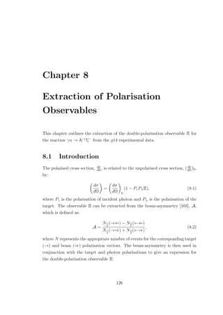 Chapter 8
Extraction of Polarisation
Observables
This chapter outlines the extraction of the double-polarisation observable E for
the reaction γn → K+
Σ−
from the g14 experimental data.
8.1 Introduction
The polarised cross section, dσ
dΩ
, is related to the unpolarised cross section, (dσ
dΩ
)0,
by:
dσ
dΩ
=
dσ
dΩ 0
(1 − PγP⊕E), (8.1)
where Pγ is the polarisation of incident photon and P⊕ is the polarisation of the
target. The observable E can be extracted from the beam-asymmetry [103], A,
which is deﬁned as:
A =
N1
2
(→⇐) − N3
2
(←⇐)
N1
2
(→⇒) + N3
2
(←⇒)
, (8.2)
where N represents the appropriate number of events for the corresponding target
(→) and beam (⇒) polarisation vectors. The beam-asymmetry is then used in
conjunction with the target and photon polarisations to give an expression for
the double-polarisation observable E:
126
 