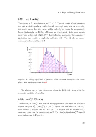 8.2. Angle and Energy Bin Choice
8.2.1 Eγ Binning
The binning in Eγ, was chosen to be 200 MeV . This was chosen after considering
the total statistics available to the channel. Although more bins are preferable,
this would mean that the errors within each Eγ bin would be considerably
larger. Fortunately, the E observable does not evolve quickly in terms of photon
energy and at the scale of 200 MeV there is limited movement. The asymmetry
predictions are considered explicitly in Section 8.9. The full photon energy
spectrum is shown in Figure 8.2.
Figure 8.2: Energy spectrum of photons, after all event selections have taken
place. The binning is shown in red.
The photon energy bins chosen are shown in Table 8.1, along with the
respective statistics of each bin.
8.2.2 cosθCM
K+ Binning
The binning in cosθCM
K+ was selected using symmetric bins over the complete
angular range of θCM
K+ (cos θCM
K+ ) = [−1, 1]. Again, due to statistics a relatively
small number of angular bins were selected. Five angular bins per photon energy
were used to extract the measurement of E. The distribution of cos θCM
K+ over all
energies is shown in Figure 8.3.
128
 