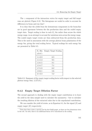 8.4. Removing the Empty Target
The z component of the interaction vertex for empty target and full target
runs are plotted, Figure 8.12. The histograms are scaled in order to account for
diﬀerences in beam and run time1
.
It is clear that the yields from the downstream components in the beam-line
are in good agreement between the the production data and the scaled empty
target data. Target scaling is done in each Eγ bin rather than across the whole
energy range, in an attempt to account for variations seen across the energy range.
The scaled empty target events are then subtracted from the production data.
This is the used in association with the average photon beam polarisation of the
energy bin, giving the total scaling factor. Typical scalings for each energy bin
are presented in Table 8.5.
Eγ Bin Empty Target Scaling
(GeV )
1.1-2.3 6.5
1.1-1.3 9.5
1.3-1.5 8.1
1.5-1.7 7.1
1.7-1.9 6.2
1.9-2.1 5.6
2.1-2.3 5.2
Table 8.5: Summary of the empty target scaling factor with respect to the selected
photon energy bins, 1/( ¯PγPT ).
8.4.2 Empty Target Dilution Factor
The second approach to dealing with the empty target contribution is to leave
the yield in the data sample used to calculate the asymmetry - but to calculate
the resulting dilution of the extracted value due to the unpolarised contribution.
We can consider the yield of events, as in Equation 8.1, for the signal (S) and
empty target (E) respectively:
1
Note that there exists a special case for the Gold2 target, as there are less aluminium wires
in the cell. As such, there is an additional factor of 0.7 introduced in the scaling.
141
 