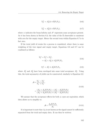8.4. Removing the Empty Target
Y ±
S = A±
S (1 EPγP⊕), (8.6)
Y ±
E = A±
E(1 EPγP⊕), (8.7)
where ± indicates the beam helicity and A±
represents some acceptance present.
As it has been shown in Section 8.3, the value of the E observable is consistent
with zero for the empty target. Hence the second term within Equation 8.7 is in
fact zero.
If the total yield of events for a process is considered, where there is some
weighting of the true signal and empty target, Equations 8.6 and 8.7 can be
combined as follows:
Y ±
T = Y ±
S + Y ±
E ,
= A±
S + A±
E A±
S EPγP⊕,
(8.8)
Y ±
T = A±
T A±
S EPγP⊕, (8.9)
where A±
S and A±
E have been enveloped into some total acceptance A±
T . Using
this, the total asymmetry of yields can be constructed, similarly to Equation 8.2:
A =
Y −
T − Y +
T
Y −
T + Y +
T
,
=
(A−
T + A−
S EPγPT ) − (A+
T − A+
S EPγPT )
(A−
T + A−
S EPγPT ) + (A+
T − A+
S EPγPT )
.
(8.10)
We assume that the acceptance eﬀects for both ± cases are equivalent, which
then allows us to simplify to:
A =
ASEPγP⊕
AT
. (8.11)
It is important to note that AS is not known as the signal cannot be suﬃciently
separated from the total and empty data. E can then be written:
142
 