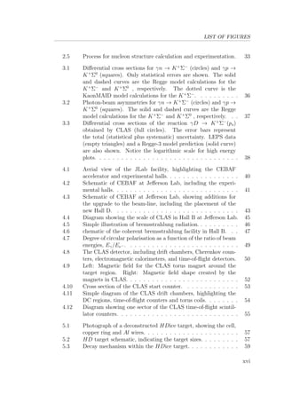 LIST OF FIGURES
2.5 Process for nucleon structure calculation and experimentation. 33
3.1 Diﬀerential cross sections for γn → K+
Σ−
(circles) and γp →
K+
Σ0
(squares). Only statistical errors are shown. The solid
and dashed curves are the Regge model calculations for the
K+
Σ−
and K+
Σ0
, respectively. The dotted curve is the
KaonMAID model calculations for the K+
Σ−
. . . . . . . . . . 36
3.2 Photon-beam asymmetries for γn → K+
Σ−
(circles) and γp →
K+
Σ0
(squares). The solid and dashed curves are the Regge
model calculations for the K+
Σ−
and K+
Σ0
, respectively. . . 37
3.3 Diﬀerential cross sections of the reaction γD → K+
Σ−
(ps)
obtained by CLAS (full circles). The error bars represent
the total (statistical plus systematic) uncertainty. LEPS data
(empty triangles) and a Regge-3 model prediction (solid curve)
are also shown. Notice the logarithmic scale for high energy
plots. . . . . . . . . . . . . . . . . . . . . . . . . . . . . . . . . 38
4.1 Aerial view of the JLab facility, highlighting the CEBAF
accelerator and experimental halls. . . . . . . . . . . . . . . . . 40
4.2 Schematic of CEBAF at Jeﬀerson Lab, including the experi-
mental halls. . . . . . . . . . . . . . . . . . . . . . . . . . . . . 41
4.3 Schematic of CEBAF at Jeﬀerson Lab, showing additions for
the upgrade to the beam-line, including the placement of the
new Hall D. . . . . . . . . . . . . . . . . . . . . . . . . . . . . 43
4.4 Diagram showing the scale of CLAS in Hall B at Jeﬀerson Lab. 45
4.5 Simple illustration of bremsstrahlung radiation. . . . . . . . . . 46
4.6 chematic of the coherent bremsstrahlung facility in Hall B. . . 47
4.7 Degree of circular polarisation as a function of the ratio of beam
energies, Eγ/Ee− . . . . . . . . . . . . . . . . . . . . . . . . . . 49
4.8 The CLAS detector, including drift chambers, Cherenkov coun-
ters, electromagnetic calorimeters, and time-of-ﬂight detectors. 50
4.9 Left: Magnetic ﬁeld for the CLAS torus magnet around the
target region. Right: Magnetic ﬁeld shape created by the
magnets in CLAS. . . . . . . . . . . . . . . . . . . . . . . . . . 52
4.10 Cross section of the CLAS start counter. . . . . . . . . . . . . 53
4.11 Simple diagram of the CLAS drift chambers, highlighting the
DC regions, time-of-ﬂight counters and torus coils. . . . . . . . 54
4.12 Diagram showing one sector of the CLAS time-of-ﬂight scintil-
lator counters. . . . . . . . . . . . . . . . . . . . . . . . . . . . 55
5.1 Photograph of a deconstructed HDice target, showing the cell,
copper ring and Al wires. . . . . . . . . . . . . . . . . . . . . . 57
5.2 HD target schematic, indicating the target sizes. . . . . . . . . 57
5.3 Decay mechanism within the HDice target. . . . . . . . . . . . 59
xvi
 