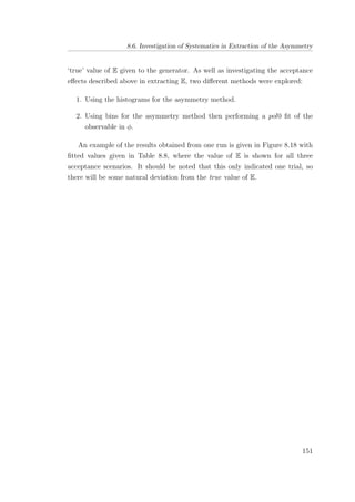 8.6. Investigation of Systematics in Extraction of the Asymmetry
‘true’ value of E given to the generator. As well as investigating the acceptance
eﬀects described above in extracting E, two diﬀerent methods were explored:
1. Using the histograms for the asymmetry method.
2. Using bins for the asymmetry method then performing a pol0 ﬁt of the
observable in φ.
An example of the results obtained from one run is given in Figure 8.18 with
ﬁtted values given in Table 8.8, where the value of E is shown for all three
acceptance scenarios. It should be noted that this only indicated one trial, so
there will be some natural deviation from the true value of E.
151
 