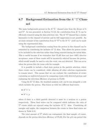 8.7. Background Estimation from the K+Σ0 Channel
8.7 Background Estimation from the K+
Σ0
Chan-
nel
The main backgrounds present in the K+
Σ−
channel arise from the decays of Λ
and Σ0
. As was presented, in Section 7.2.13, the contribution from K+
Λ can be
eﬃciently removed using the data selection cuts. The K+
Σ0
channel has a similar
kinematics to the channel of interest and its full suppression is not possible. An
accurate estimate of the contribution from K+
Σ0
to the K+
Σ−
yield can be made
using the experimental data.
The background contribution coming from the proton in this channel can be
estimated by considering the inclusive K+
X skim. This allows for proton events
to be included in the selection rather than being removed during the initial skim.
This is useful because if we remember that CLAS does not have 100% detector
acceptance, some of these events will be incorrectly selected because the proton,
which would usually be used to veto the event, was not detected. This can occur
when the proton hits the torus coils for example.
It is possible to include a ﬁnal state proton in the particle selection, where
these events can be considered, while allowing all other selection requirements
to remain intact. This means that we can evaluate the contribution of events
containing an undetected proton by comparing events with detected protons and
evaluating the detection eﬃciency of protons in CLAS.
Using the K+
X skim, the standard analysis code can be run alongside a code
which includes the proton. This leaves us with two diﬀerent ﬁnal states:
• K+
π−
n
• K+
π−
p
where if there is a third particle detected it must be a neutron or a proton
respectively. These ﬁnal states can be compared which indicates the ratio of
Σ0
events which are rejected using the exclusive K+
Σ−
skim. Considering all
energies and angles, the comparison between the events in these ﬁnal states are
shown in Table 8.11.
The total amount of Σ0
which can contaminate the ﬁnal sample, of course,
depends on the proton detection eﬃciency of CLAS. For the g14 run period this
157
 