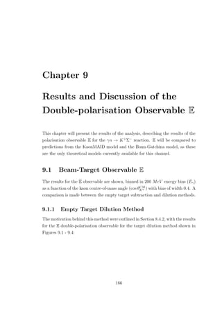 Chapter 9
Results and Discussion of the
Double-polarisation Observable E
This chapter will present the results of the analysis, describing the results of the
polarisation observable E for the γn → K+
Σ−
reaction. E will be compared to
predictions from the KaonMAID model and the Bonn-Gatchina model, as these
are the only theoretical models currently available for this channel.
9.1 Beam-Target Observable E
The results for the E observable are shown, binned in 200 MeV energy bins (Eγ)
as a function of the kaon centre-of-mass angle (cos θCM
K+ ) with bins of width 0.4. A
comparison is made between the empty target subtraction and dilution methods.
9.1.1 Empty Target Dilution Method
The motivation behind this method were outlined in Section 8.4.2, with the results
for the E double-polarisation observable for the target dilution method shown in
Figures 9.1 - 9.4:
166
 