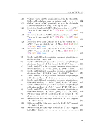 LIST OF FIGURES
8.19 Collated results for 5000 generated trials, with the value of the
E observable calculated using the ratio method. . . . . . . . . 154
8.20 Collated results for 5000 generated trials, with the value of the
E observable calculated using the ﬁtting method. . . . . . . . . 155
8.21 Predictions from KaonMAID for E in the reaction γn → K+
Σ−
.
These are plotted every 100 MeV : 1050, 1150, 1250, 1350, 1450,
1550. . . . . . . . . . . . . . . . . . . . . . . . . . . . . . . . . 162
8.22 Predictions from KaonMAID for E in the reaction γn → K+
Σ−
.
These are plotted every 100 MeV : 1650, 1750, 1850, 1950, 2050,
2100. . . . . . . . . . . . . . . . . . . . . . . . . . . . . . . . . 163
8.23 Predictions from Bonn-Gatchina for E in the reaction γn →
K+
Σ−
. These are plotted every 100 MeV : 1050, 1150, 1250,
1350, 1450, 1550, 1650. . . . . . . . . . . . . . . . . . . . . . . 164
8.24 Predictions from Bonn-Gatchina for E in the reaction γn →
K+
Σ−
. These are plotted every 100 MeV : 1750, 1850, 1950,
2050, 2150, 2250, 2350. . . . . . . . . . . . . . . . . . . . . . . 165
9.1 Results for the E double-polarisation observable using the target
dilution method: 1.1-2.3 GeV . . . . . . . . . . . . . . . . . . . 167
9.2 Results for the E double-polarisation observable using the target
dilution method; 1.1-1.3 GeV (upper), 1.3-1.5 GeV (lower). . . 168
9.3 Results for the E double-polarisation observable using the target
dilution method; 1.5-1.7 GeV (upper), 1.7-1.9 GeV (lower). . . 169
9.4 Results for the E double-polarisation observable using the target
dilution method; 1.9-2.1 GeV (upper), 2.1-2.3 GeV (lower). . . 170
9.5 Results for the E double-polarisation observable using the target
subtraction method: 1.1-2.3 GeV . . . . . . . . . . . . . . . . . 171
9.6 Results for the E double-polarisation observable using the target
subtraction method; 1.1-1.3 GeV (upper), 1.3-1.5 GeV (lower). 172
9.7 Results for the E double-polarisation observable using the target
subtraction method; 1.5-1.7 GeV (upper), 1.7-1.9 GeV (lower). 173
9.8 Results for the E double-polarisation observable using the target
subtraction method; 1.9-2.1 GeV (upper), 2.1-2.3 GeV (lower). 174
9.9 Diﬀerence in E for both target methods: all energies 1.1 -2.3
GeV . . . . . . . . . . . . . . . . . . . . . . . . . . . . . . . . . 175
9.10 Diﬀerence in E for both target methods; 1.1-1.3 GeV (upper),
1.3-1.5 GeV (lower). . . . . . . . . . . . . . . . . . . . . . . . . 176
9.11 Diﬀerence in E for both target methods; 1.5-1.7 GeV (upper),
1.7-1.9 GeV (lower). . . . . . . . . . . . . . . . . . . . . . . . . 177
9.12 Diﬀerence in E for both target methods; 1.9-2.1 GeV (upper),
2.1-2.3 GeV (lower). . . . . . . . . . . . . . . . . . . . . . . . . 178
xx
 