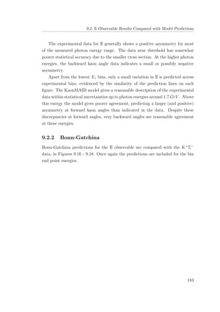 9.2. E Observable Results Compared with Model Predictions
The experimental data for E generally shows a positive asymmetry for most
of the measured photon energy range. The data near threshold has somewhat
poorer statistical accuracy due to the smaller cross section. At the higher photon
energies, the backward kaon angle data indicates a small or possibly negative
asymmetry.
Apart from the lowest Eγ bins, only a small variation in E is predicted across
experimental bins, evidenced by the similarity of the prediction lines on each
ﬁgure. The KaonMAID model gives a reasonable description of the experimental
data within statistical uncertainties up to photon energies around 1.7 GeV . Above
this energy the model gives poorer agreement, predicting a larger (and positive)
asymmetry at forward kaon angles than indicated in the data. Despite these
discrepancies at forward angles, very backward angles see reasonable agreement
at these energies.
9.2.2 Bonn-Gatchina
Bonn-Gatchina predictions for the E observable are compared with the K+
Σ−
data, in Figures 9.16 - 9.18. Once again the predictions are included for the bin
end point energies.
183
 