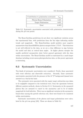 9.3. Systematic Uncertainties
Contribution to polarisation systematic σsys
Photon Beam Polarisation 3.4%
Target Polarisation 6.0%
Total 6.89%
Table 9.2: Systematic uncertainties associated with polarisation measurements
during the g14 run period.
The Bonn-Gatchina predictions do not show very signiﬁcant variation across
the experimental bins, with predictions from the bin edges indicating similar
trends and magnitude. The Bonn-Gatchina model predicts more negative
asymmetries than KaonMAID for photon energies below 1.7 GeV . This behaviour
is not well reﬂected in the data, as we see a clear diﬀerence in sign between
the model and data at central kaon angles. At higher photon energies the
smaller predicted asymmetries show better general agreement with the data
within uncertainties. The Bonn-Gatchina model is constrained by a much larger
database including recent meson photoproduction data, so this poorer agreement
is interesting.
9.3 Systematic Uncertainties
Two kinds of systematic uncertainties were considered. Firstly, those associated
with event selection and observable extraction. Secondly, those systematic
uncertainties associated with the presence of the K+
Σ0
background channel were
assessed on a bin-by-bin basis.
The systematic error associated with the empty target subtraction was taken
to be negligible compared to the statistical error, from the agreement between
diﬀerent analysis methods, shown in Section 9.1.3. Systematics in the measured
photon ﬂux are assumed to cancel in the asymmetry and to be of similar
magnitude for both helicities. There was no signiﬁcant variation in the asymmetry
found when varying the particle selection cuts, these were found to be consistent
within uncertainties.
Systematic uncertainties of the photon and target polarisations were calcu-
lated by the g14 run group [105]. These are shown in Table 9.2.
187
 