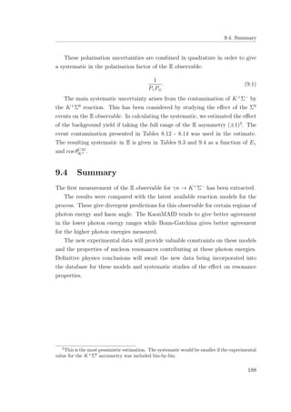 9.4. Summary
These polarisation uncertainties are combined in quadrature in order to give
a systematic in the polarisation factor of the E observable:
1
PγP⊕
. (9.1)
The main systematic uncertainty arises from the contamination of K+
Σ−
by
the K+
Σ0
reaction. This has been considered by studying the eﬀect of the Σ0
events on the E observable. In calculating the systematic, we estimated the eﬀect
of the background yield if taking the full range of the E asymmetry (±1)3
. The
event contamination presented in Tables 8.12 - 8.14 was used in the estimate.
The resulting systematic in E is given in Tables 9.3 and 9.4 as a function of Eγ
and cos θCM
K+ .
9.4 Summary
The ﬁrst measurement of the E observable for γn → K+
Σ−
has been extracted.
The results were compared with the latest available reaction models for the
process. These give divergent predictions for this observable for certain regions of
photon energy and kaon angle. The KaonMAID tends to give better agreement
in the lower photon energy ranges while Bonn-Gatchina gives better agreement
for the higher photon energies measured.
The new experimental data will provide valuable constraints on these models
and the properties of nucleon resonances contributing at these photon energies.
Deﬁnitive physics conclusions will await the new data being incorporated into
the database for these models and systematic studies of the eﬀect on resonance
properties.
3
This is the most pessimistic estimation. The systematic would be smaller if the experimental
value for the K+
Σ0
asymmetry was included bin-by-bin.
188
 