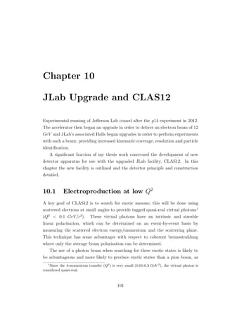Chapter 10
JLab Upgrade and CLAS12
Experimental running of Jeﬀerson Lab ceased after the g14 experiment in 2012.
The accelerator then began an upgrade in order to deliver an electron beam of 12
GeV and JLab’s associated Halls began upgrades in order to perform experiments
with such a beam; providing increased kinematic coverage, resolution and particle
identiﬁcation.
A signiﬁcant fraction of my thesis work concerned the development of new
detector apparatus for use with the upgraded JLab facility, CLAS12. In this
chapter the new facility is outlined and the detector principle and construction
detailed.
10.1 Electroproduction at low Q2
A key goal of CLAS12 is to search for exotic mesons; this will be done using
scattered electrons at small angles to provide tagged quasi-real virtual photons1
(Q2
< 0.1 GeV/c2
). These virtual photons have an intrinsic and sizeable
linear polarisation, which can be determined on an event-by-event basis by
measuring the scattered electron energy/momentum and the scattering plane.
This technique has some advantages with respect to coherent bremsstrahlung
where only the average beam polarisation can be determined.
The use of a photon beam when searching for these exotic states is likely to
be advantageous and more likely to produce exotic states than a pion beam, as
1
Since the 4-momentum transfer (Q2
) is very small (0.01-0.3 GeV 2
), the virtual photon is
considered quasi-real.
191
 