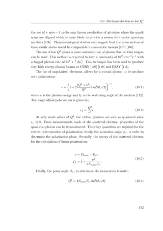 10.1. Electroproduction at low Q2
the use of a spin − 1 probe may favour production of q¯q states where the quark
spins are aligned which is more likely to provide a meson with exotic quantum
numbers [106]. Phenomenological studies also suggest that the cross section of
these exotic states would be comparable to non-exotic mesons [107] [108].
The use of low Q2
allows a more controlled use of photon ﬂux, so thin targets
can be used. This method is expected to have a luminosity of 1035
cm−2
s−1
with
a tagged photon rate of 107
s−1
[67]. This technique has been used to produce
very high energy photon beams at CERN [109] [110] and DESY [111].
The use of unpolarised electrons, allows for a virtual photon to be produce
with polarisation:
= 1 + 2
(Q2
+ ν2
)
Q2
tan2
(θe /2)
−1
, (10.1)
where ν is the photon energy and θe is the scattering angle of the electron [112].
The longitudinal polarisation is given by;
L =
Q2
ν2
. (10.2)
At very small values of Q2
, the virtual photons are seen as quasi-real since
L ≈ 0. From measurements made of the scattered electron, properties of the
quasi-real photon can be reconstructed. Three key quantities are required for the
correct determination of polarisation; ﬁrstly, the azimuthal angle φe , in order to
determine the polarisation plane. Secondly, the energy of the scattered electron
for the calculation of linear polarisation:
ν = Ebeam − Ee ,
Pγ = 1 +
ν2
2EbeamEe
.
(10.3)
Finally, the polar angle, θe , to determine the momentum transfer:
Q2
= 4EbeamEe sin2
(θe /2). (10.4)
192
 