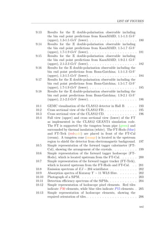 LIST OF FIGURES
9.13 Results for the E double-polarisation observable including
the bin end point predictions from KaonMAID; 1.1-1.3 GeV
(upper), 1.3-1.5 GeV (lower). . . . . . . . . . . . . . . . . . . . 180
9.14 Results for the E double-polarisation observable including
the bin end point predictions from KaonMAID; 1.5-1.7 GeV
(upper), 1.7-1.9 GeV (lower). . . . . . . . . . . . . . . . . . . . 181
9.15 Results for the E double-polarisation observable including
the bin end point predictions from KaonMAID; 1.9-2.1 GeV
(upper), 2.1-2.3 GeV (lower). . . . . . . . . . . . . . . . . . . . 182
9.16 Results for the E double-polarisation observable including the
bin end point predictions from Bonn-Gatchina; 1.1-1.3 GeV
(upper), 1.3-1.5 GeV (lower). . . . . . . . . . . . . . . . . . . . 184
9.17 Results for the E double-polarisation observable including the
bin end point predictions from Bonn-Gatchina; 1.5-1.7 GeV
(upper), 1.7-1.9 GeV (lower). . . . . . . . . . . . . . . . . . . . 185
9.18 Results for the E double-polarisation observable including the
bin end point predictions from Bonn-Gatchina; 1.9-2.1 GeV
(upper), 2.1-2.3 GeV (lower). . . . . . . . . . . . . . . . . . . . 186
10.1 GEMC visualisation of the CLAS12 detector in Hall B. . . . . 193
10.2 Cross sectional view of the CLAS12 FD. . . . . . . . . . . . . . 195
10.3 Cross sectional view of the CLAS12 CD. . . . . . . . . . . . . 196
10.4 Full view (upper) and cross sectional view (lower) of the FT
as implemented in the CLAS12 GEANT4 simulation code.
The FT is supported by the tungsten beam pipe (green) and
surrounded by thermal insulation (white). The FT-Hodo (blue)
and FT-Trck (red-gold) are placed in front of the FT-Cal
(cream). A tungsten cone (orange) is located in the upstream
region to shield the detector from electromagnetic background. 197
10.5 Simple representation of the forward tagger calorimeter (FT-
Cal), showing the arrangement of the crystals. . . . . . . . . . 199
10.6 Simple representation of the forward tagger hodoscope (FT-
Hodo), which is located upstream from the FT-Cal. . . . . . . 200
10.7 Simple representation of the forward tagger tracker (FT-Trck),
which is located upstream from the FT-Hodo and FT-Cal. . . 201
10.8 Emission spectrum of EJ − 204 scintillator. . . . . . . . . . . . 202
10.9 Absorption spectra of Kuraray Y − 11 WLS ﬁbre. . . . . . . . 202
10.10 Photograph of a SiPM. . . . . . . . . . . . . . . . . . . . . . . 203
10.11 Detection eﬃciency spectrum of the SiPMs. . . . . . . . . . . . 204
10.12 Simple representation of hodoscope pixel elements. Red tiles
indicate P30 elements, while blue tiles indicate P15 elements. . 205
10.13 Simple representation of hodoscope elements, showing the
required orientation of tiles. . . . . . . . . . . . . . . . . . . . . 206
xxi
 