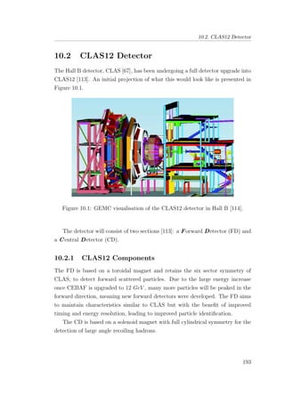 10.2. CLAS12 Detector
10.2 CLAS12 Detector
The Hall B detector, CLAS [67], has been undergoing a full detector upgrade into
CLAS12 [113]. An initial projection of what this would look like is presented in
Figure 10.1.
Figure 10.1: GEMC visualisation of the CLAS12 detector in Hall B [114].
The detector will consist of two sections [113]: a Forward Detector (FD) and
a Central Detector (CD).
10.2.1 CLAS12 Components
The FD is based on a toroidal magnet and retains the six sector symmetry of
CLAS, to detect forward scattered particles. Due to the large energy increase
once CEBAF is upgraded to 12 GeV , many more particles will be peaked in the
forward direction, meaning new forward detectors were developed. The FD aims
to maintain characteristics similar to CLAS but with the beneﬁt of improved
timing and energy resolution, leading to improved particle identiﬁcation.
The CD is based on a solenoid magnet with full cylindrical symmetry for the
detection of large angle recoiling hadrons.
193
 