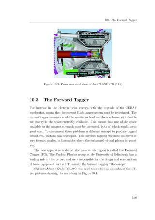 10.3. The Forward Tagger
Figure 10.3: Cross sectional view of the CLAS12 CD [114].
10.3 The Forward Tagger
The increase in the electron beam energy, with the upgrade of the CEBAF
accelerator, means that the current JLab tagger system must be redesigned. The
current tagger magnets would be unable to bend an electron beam with double
the energy in the space currently available. This means that one of the space
available or the magnet strength must be increased, both of which would incur
great cost. To circumvent these problems a diﬀerent concept to produce tagged
almost-real photons was developed. This involves tagging electrons scattered at
very forward angles, in kinematics where the exchanged virtual photon is quasi-
real.
The new apparatus to detect electrons in this region is called the Forward
Tagger (FT). The Nuclear Physics group at the University of Edinburgh has a
leading role in this project and were responsible for the design and construction
of basic equipment for the FT, namely the forward tagging “Hodoscope”.
GEant4 M onte Carlo (GEMC) was used to produce an assembly of the FT,
two pictures showing this are shown in Figure 10.4.
196
 