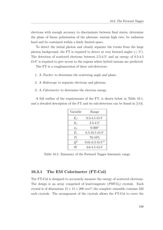 10.3. The Forward Tagger
electrons with enough accuracy to discriminate between ﬁnal states; determine
the plane of linear polarisation of the photons; sustain high rate; be radiation
hard and be contained within a fairly limited space.
To detect the initial photon and cleanly separate the events from the large
photon background, the FT is required to detect at very forward angles (< 5◦
).
The detection of scattered electrons between 2.5-4.5◦
and an energy of 0.5-4.5
GeV is required to give access to the regions where hybrid mesons are predicted.
The FT is a conglomeration of three sub-detectors:
1. A Tracker to determine the scattering angle and plane.
2. A Hodoscope to separate electrons and photons.
3. A Calorimeter to determine the electron energy.
A full outline of the requirements of the FT, is shown below in Table 10.1,
and a detailed description of the FT and its sub-detectors can be found in [114].
Variable Range
Ee 0.5-4.5 GeV
θe 2.5-4.5◦
φe 0-360◦
Eγ 6.5-10.5 GeV
Pγ 70-10%
Q2
0.01-0.3 GeV 2
W 3.6-4.5 GeV
Table 10.1: Summary of the Forward Tagger kinematic range.
10.3.1 The EM Calorimeter (FT-Cal)
The FT-Cal is designed to accurately measure the energy of scattered electrons.
The design is an array comprised of lead-tungstate (PbWO4) crystals. Each
crystal is of dimensions 15 × 15 × 200 mm3
; the complete ensemble contains 332
such crystals. The arrangement of the crystals allows the FT-Cal to cover the
198
 