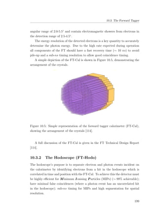 10.3. The Forward Tagger
angular range of 2.0-5.5◦
and contain electromagnetic showers from electrons in
the detection range of 2.5-4.5◦
.
The energy resolution of the detected electrons is a key quantity to accurately
determine the photon energy. Due to the high rate expected during operation
all components of the FT should have a fast recovery time (∼ 10 ns) to avoid
pile-up and a sub-ns timing resolution to allow good coincidence timing.
A simple depiction of the FT-Cal is shown in Figure 10.5, demonstrating the
arrangement of the crystals.
Figure 10.5: Simple representation of the forward tagger calorimeter (FT-Cal),
showing the arrangement of the crystals [114].
A full discussion of the FT-Cal is given in the FT Technical Design Report
[114].
10.3.2 The Hodoscope (FT-Hodo)
The hodoscope’s purpose is to separate electron and photon events incident on
the calorimeter by identifying electrons from a hit in the hodoscope which is
correlated in time and position with the FT-Cal. To achieve this the detector must
be highly eﬃcient for M inimum I onising Particles (MIPs) (∼ 99% achievable);
have minimal false coincidences (where a photon event has an uncorrelated hit
in the hodoscope); sub-ns timing for MIPs and high segmentation for spatial
resolution.
199
 