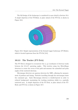 10.3. The Forward Tagger
The full design of the hodoscope is considered in more detail in Section 10.4.
A simple depiction of the FT-Hodo, in place ahead of the FT-Cal, is shown in
Figure 10.6.
Figure 10.6: Simple representation of the forward tagger hodoscope (FT-Hodo),
which is located upstream from the FT-Cal [114].
10.3.3 The Tracker (FT-Trck)
The FT-Trck is designed to reconstruct the (x, y) coordinates of electron tracks
between the 2.5-4.5◦
operating angles. This involves using two MicroMegas
detectors to create the vector of the path and measure the azimuthal and polar
angles of the scattered electrons.
Micromegas detectors are gaseous detectors for MIPs, allowing for measure-
ment of position and timing. Particles travelling through the micromegas ionise
the contained gas. Each Micromegas detector is double-layered in order to
reduced background, maximising the tracking resolution whilst in a spatially
restricted area. A simple depiction of the FT-Trck, in place ahead of the FT-
Hodo and FT-Cal, is shown in Figure 10.7.
200
 