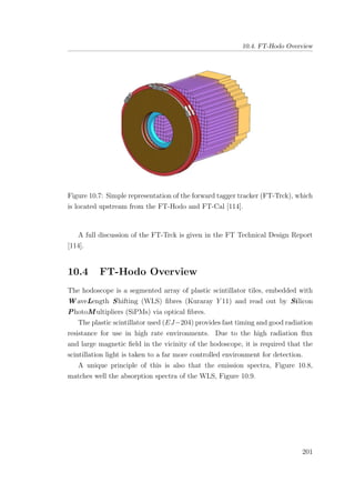 10.4. FT-Hodo Overview
Figure 10.7: Simple representation of the forward tagger tracker (FT-Trck), which
is located upstream from the FT-Hodo and FT-Cal [114].
A full discussion of the FT-Trck is given in the FT Technical Design Report
[114].
10.4 FT-Hodo Overview
The hodoscope is a segmented array of plastic scintillator tiles, embedded with
W aveLength Shifting (WLS) ﬁbres (Kuraray Y 11) and read out by Silicon
PhotoM ultipliers (SiPMs) via optical ﬁbres.
The plastic scintillator used (EJ−204) provides fast timing and good radiation
resistance for use in high rate environments. Due to the high radiation ﬂux
and large magnetic ﬁeld in the vicinity of the hodoscope, it is required that the
scintillation light is taken to a far more controlled environment for detection.
A unique principle of this is also that the emission spectra, Figure 10.8,
matches well the absorption spectra of the WLS, Figure 10.9.
201
 