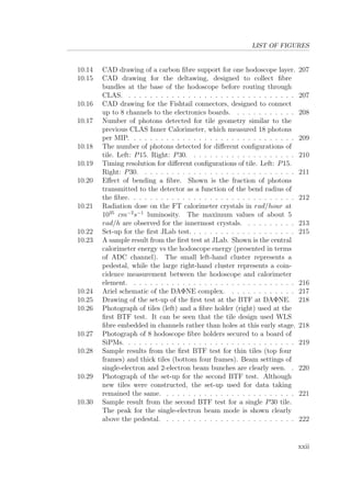 LIST OF FIGURES
10.14 CAD drawing of a carbon ﬁbre support for one hodoscope layer. 207
10.15 CAD drawing for the deltawing, designed to collect ﬁbre
bundles at the base of the hodoscope before routing through
CLAS. . . . . . . . . . . . . . . . . . . . . . . . . . . . . . . . 207
10.16 CAD drawing for the Fishtail connectors, designed to connect
up to 8 channels to the electronics boards. . . . . . . . . . . . 208
10.17 Number of photons detected for tile geometry similar to the
previous CLAS Inner Calorimeter, which measured 18 photons
per MIP. . . . . . . . . . . . . . . . . . . . . . . . . . . . . . . 209
10.18 The number of photons detected for diﬀerent conﬁgurations of
tile. Left: P15. Right: P30. . . . . . . . . . . . . . . . . . . . 210
10.19 Timing resolution for diﬀerent conﬁgurations of tile. Left: P15.
Right: P30. . . . . . . . . . . . . . . . . . . . . . . . . . . . . 211
10.20 Eﬀect of bending a ﬁbre. Shown is the fraction of photons
transmitted to the detector as a function of the bend radius of
the ﬁbre. . . . . . . . . . . . . . . . . . . . . . . . . . . . . . . 212
10.21 Radiation dose on the FT calorimeter crystals in rad/hour at
1035
cm−2
s−1
luminosity. The maximum values of about 5
rad/h are observed for the innermost crystals. . . . . . . . . . 213
10.22 Set-up for the ﬁrst JLab test. . . . . . . . . . . . . . . . . . . . 215
10.23 A sample result from the ﬁrst test at JLab. Shown is the central
calorimeter energy vs the hodoscope energy (presented in terms
of ADC channel). The small left-hand cluster represents a
pedestal, while the large right-hand cluster represents a coin-
cidence measurement between the hodoscope and calorimeter
element. . . . . . . . . . . . . . . . . . . . . . . . . . . . . . . 216
10.24 Ariel schematic of the DAΦNE complex. . . . . . . . . . . . . 217
10.25 Drawing of the set-up of the ﬁrst test at the BTF at DAΦNE. 218
10.26 Photograph of tiles (left) and a ﬁbre holder (right) used at the
ﬁrst BTF test. It can be seen that the tile design used WLS
ﬁbre embedded in channels rather than holes at this early stage. 218
10.27 Photograph of 8 hodoscope ﬁbre holders secured to a board of
SiPMs. . . . . . . . . . . . . . . . . . . . . . . . . . . . . . . . 219
10.28 Sample results from the ﬁrst BTF test for thin tiles (top four
frames) and thick tiles (bottom four frames). Beam settings of
single-electron and 2-electron beam bunches are clearly seen. . 220
10.29 Photograph of the set-up for the second BTF test. Although
new tiles were constructed, the set-up used for data taking
remained the same. . . . . . . . . . . . . . . . . . . . . . . . . 221
10.30 Sample result from the second BTF test for a single P30 tile.
The peak for the single-electron beam mode is shown clearly
above the pedestal. . . . . . . . . . . . . . . . . . . . . . . . . 222
xxii
 