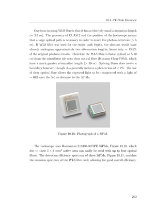10.4. FT-Hodo Overview
One issue in using WLS ﬁbre is that it has a relatively small attenuation length
(∼ 3.5 m). The geometry of CLAS12 and the position of the hodoscope means
that a large optical path is necessary in order to reach the photon detectors (> 5
m). If WLS ﬁbre was used for the entire path length, the photons would have
already undergone approximately two attenuation lengths, hence only ∼ 13.5%
of the original photons remain. Therefore the WLS ﬁbre is fusion spliced at 5-10
cm from the scintillator tile onto clear optical ﬁbre (Kuraray Clear-PSM), which
have a much greater attenuation length (> 10 m). Splicing ﬁbres does create a
boundary however, though this generally induces a photon loss of < 2%. The use
of clear optical ﬁbre allows the captured light to be transported with a light of
∼ 40% over the 5-6 m distance to the SiPMs.
Figure 10.10: Photograph of a SiPM.
The hodoscope uses Hamamtsu S13360-3075PE SiPMs, Figure 10.10, which
due to their 3 × 3 mm2
active area can easily be used with up to four optical
ﬁbres. The detection eﬃciency spectrum of these SiPMs, Figure 10.11, matches
the emission spectrum of the WLS ﬁbre well, allowing for good overall eﬃciency.
203
 