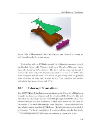 10.6. Hodoscope Simulations
Figure 10.16: CAD drawing for the Fishtail connectors, designed to connect up
to 8 channels to the electronics boards.
The interface with the FT-Hodo electronics is a 3D printed connector, named
the FishTail, Figure 10.16. This piece holds up to 8 bundles of ﬁbres and guides
them into 8 separate SiPM channels. The ﬁbres exit the connector through 8
matrices of 4 holes each, with dimensions matched to the size of the SiPM. The
ﬁbres are glued into the holes, after which the protruding ﬁbres are polished
down until they are ﬂush with the outer surface. This provides a high quality
and reliable light connection to each SiPM.
10.6 Hodoscope Simulations
Two GEANT4 based simulations were developed at the University of Edinburgh
to model the hodoscope elements and the operation of the detector4
. The ﬁrst
simulation models a single tiles and tracks the optical photons to the SiPM. This
allows for the tile thickness and number of ﬁbres to be altered and the eﬀect on
the number of detected photoelectrons to be monitored. The second simulation
uses a full reconstruction of the FT-Hodo and FT-Cal to investigate their coupled
performance. The former simulation will be discussed here, with further details
4
The hodoscope simulations were written and performed by Derek Glazier in 2011.
208
 