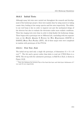 10.6. Hodoscope Simulations
10.6.5 Initial Tests
Although many lab tests were carried out throughout the research and develop-
ment of the hodoscope project, these were mainly done by using sources or taking
cosmic data, leading to low energy spectra and low rates respectively. The ability
to use real beam is key in order to improve not just the mechanical design of
the detector but also to evaluate the electronics under more realistic conditions.
Three key staging tests were done in order to help ﬁnalise the hodoscope design.
These began with a prototype test at Jeﬀerson Lab, concluding with two separate
tests at the Double Annular Φ Factory for N ice Experiments (DAFNE or
DAΦNE) Beam Test Facility (BTF). All of these major tests were completed
in tandem with prototypes of the FT-Cal.
10.6.5.1 First Test: JLab
The initial set-up used only a single tile prototype, of dimensions 15 × 15 × 10
mm3 5
. The tile used a groove rather than holes to read out 2 WLS ﬁbres to a
SiPM. The set-up with the calorimeter prototype, in Hall B at JLab, is shown in
Figure 10.22.
5
Note the thickness lies between that of the ﬁnal thin layer and thick layer thicknesses of 7
mm and 15 mm respectively.
214
 