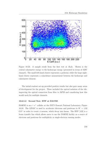 10.6. Hodoscope Simulations
Figure 10.23: A sample result from the ﬁrst test at JLab. Shown is the
central calorimeter energy vs the hodoscope energy (presented in terms of ADC
channel). The small left-hand cluster represents a pedestal, while the large right-
hand cluster represents a coincidence measurement between the hodoscope and
calorimeter element.
The initial readout set-up provided positive results but also gave many areas
of development for the project. These included the optical isolation of the tile;
improving the optical connection from ﬁbre to SiPM and considering how this
would work for multiple channels.
10.6.5.2 Second Test: BTF at DAΦNE
DAΦNE is an e−
-e+
collider at the INFN Frascati National Laboratory, Figure
10.24. The LINAC is used to accelerate electrons and positrons to W = 1.02
GeV in order to create φ mesons, which decay into kaons. The BTF [123] is a
beam transfer line which allows users to use the DAΦNE facility as a source of
electrons and positrons for multiplicity or single-electron running modes.
216
 