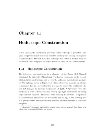 Chapter 11
Hodoscope Construction
In this chapter, the construction procedure of the hodoscope is presented. This
spans the preparation of individual elements, assembly and packing for shipment
to Jeﬀerson Lab. Once at JLab, the hodoscope was tested in tandem with the
calorimeter and a sample of the initial results obtained are also presented here.
11.1 Hodoscope Construction
The hodoscope was constructed in a laboratory of the James Clerk Maxwell
Building at the University of Edinburgh. The lab was repurposed for the project,
which included constructing a tent to cover the hodoscope materials and specialist
low UV lighting, shown in Figure 11.1. These steps were taken in an attempt
to minimise dust in the construction area and to ensure the scintillator tiles
were not damaged by exposure to excessive UV light. A “growcube”1
was also
purchased in order to have access to a reliably light-tight environment for testing
single detector elements. These tests were primarily to ﬁne tune the operation
of the electronics which would be used in the ﬁnal set-up, as well as being used
as a quality control area for randomly sampled detector elements as they were
completed.
1
“Growcubes” are usually used to aid in growing plants indoors, although their ability to be
a light-tight enviroment highlights our interest.
223
 