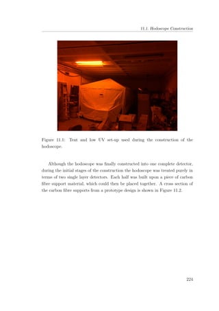 11.1. Hodoscope Construction
Figure 11.1: Tent and low UV set-up used during the construction of the
hodoscope.
Although the hodoscope was ﬁnally constructed into one complete detector,
during the initial stages of the construction the hodoscope was treated purely in
terms of two single layer detectors. Each half was built upon a piece of carbon
ﬁbre support material, which could then be placed together. A cross section of
the carbon ﬁbre supports from a prototype design is shown in Figure 11.2.
224
 