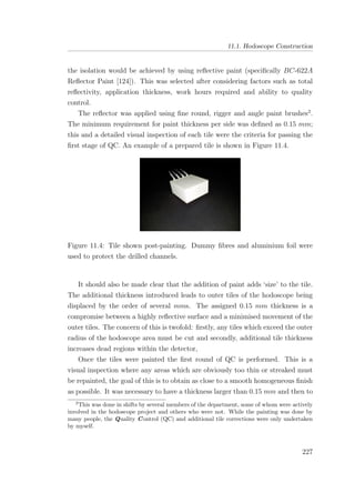 11.1. Hodoscope Construction
the isolation would be achieved by using reﬂective paint (speciﬁcally BC-622A
Reﬂector Paint [124]). This was selected after considering factors such as total
reﬂectivity, application thickness, work hours required and ability to quality
control.
The reﬂector was applied using ﬁne round, rigger and angle paint brushes2
.
The minimum requirement for paint thickness per side was deﬁned as 0.15 mm;
this and a detailed visual inspection of each tile were the criteria for passing the
ﬁrst stage of QC. An example of a prepared tile is shown in Figure 11.4.
Figure 11.4: Tile shown post-painting. Dummy ﬁbres and aluminium foil were
used to protect the drilled channels.
It should also be made clear that the addition of paint adds ‘size’ to the tile.
The additional thickness introduced leads to outer tiles of the hodoscope being
displaced by the order of several mms. The assigned 0.15 mm thickness is a
compromise between a highly reﬂective surface and a minimised movement of the
outer tiles. The concern of this is twofold: ﬁrstly, any tiles which exceed the outer
radius of the hodoscope area must be cut and secondly, additional tile thickness
increases dead regions within the detector,
Once the tiles were painted the ﬁrst round of QC is performed. This is a
visual inspection where any areas which are obviously too thin or streaked must
be repainted, the goal of this is to obtain as close to a smooth homogeneous ﬁnish
as possible. It was necessary to have a thickness larger than 0.15 mm and then to
2
This was done in shifts by several members of the department, some of whom were actively
involved in the hodoscope project and others who were not. While the painting was done by
many people, the Quality Control (QC) and additional tile corrections were only undertaken
by myself.
227
 