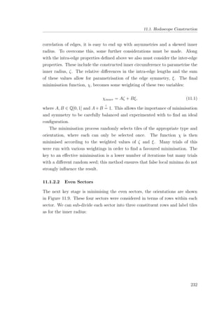 11.1. Hodoscope Construction
correlation of edges, it is easy to end up with asymmetries and a skewed inner
radius. To overcome this, some further considerations must be made. Along
with the intra-edge properties deﬁned above we also must consider the inter-edge
properties. These include the constructed inner circumference to parametrise the
inner radius, ζ. The relative diﬀerences in the intra-edge lengths and the sum
of these values allow for parametrisation of the edge symmetry, ξ. The ﬁnal
minimisation function, χ, becomes some weighting of these two variables:
χinner = Aζ + Bξ, (11.1)
where A, B ∈ Q[0, 1] and A+B
!
= 1. This allows the importance of minimisation
and symmetry to be carefully balanced and experimented with to ﬁnd an ideal
conﬁguration.
The minimisation process randomly selects tiles of the appropriate type and
orientation, where each can only be selected once. The function χ is then
minimised according to the weighted values of ζ and ξ. Many trials of this
were run with various weightings in order to ﬁnd a favoured minimisation. The
key to an eﬀective minimisation is a lower number of iterations but many trials
with a diﬀerent random seed; this method ensures that false local minima do not
strongly inﬂuence the result.
11.1.2.2 Even Sectors
The next key stage is minimising the even sectors, the orientations are shown
in Figure 11.9. These four sectors were considered in terms of rows within each
sector. We can sub-divide each sector into three constituent rows and label tiles
as for the inner radius:
232
 