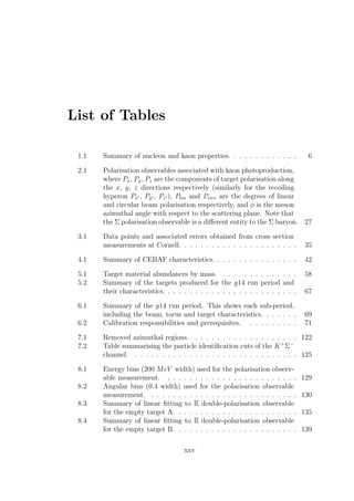 List of Tables
1.1 Summary of nucleon and kaon properties. . . . . . . . . . . . . 6
2.1 Polarisation observables associated with kaon photoproduction,
where Px, Py, Pz are the components of target polarisation along
the x, y, z directions respectively (similarly for the recoiling
hyperon Px , Py , Pz ), Plin and Pcirc are the degrees of linear
and circular beam polarisation respectively, and φ is the meson
azimuthal angle with respect to the scattering plane. Note that
the Σ polarisation observable is a diﬀerent entity to the Σ baryon. 27
3.1 Data points and associated errors obtained from cross section
measurements at Cornell. . . . . . . . . . . . . . . . . . . . . . 35
4.1 Summary of CEBAF characteristics. . . . . . . . . . . . . . . . 42
5.1 Target material abundances by mass. . . . . . . . . . . . . . . 58
5.2 Summary of the targets produced for the g14 run period and
their characteristics. . . . . . . . . . . . . . . . . . . . . . . . . 67
6.1 Summary of the g14 run period. This shows each sub-period,
including the beam, torus and target characteristics. . . . . . . 69
6.2 Calibration responsibilities and prerequisites. . . . . . . . . . 71
7.1 Removed azimuthal regions. . . . . . . . . . . . . . . . . . . . 122
7.2 Table summarising the particle identiﬁcation cuts of the K+
Σ−
channel. . . . . . . . . . . . . . . . . . . . . . . . . . . . . . . 125
8.1 Energy bins (200 MeV width) used for the polarisation observ-
able measurement. . . . . . . . . . . . . . . . . . . . . . . . . 129
8.2 Angular bins (0.4 width) used for the polarisation observable
measurement. . . . . . . . . . . . . . . . . . . . . . . . . . . . 130
8.3 Summary of linear ﬁtting to E double-polarisation observable
for the empty target A. . . . . . . . . . . . . . . . . . . . . . . 135
8.4 Summary of linear ﬁtting to E double-polarisation observable
for the empty target B. . . . . . . . . . . . . . . . . . . . . . . 139
xxv
 