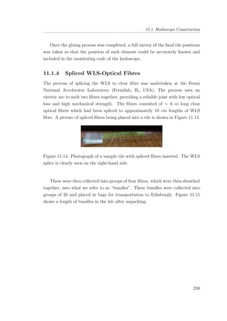 11.1. Hodoscope Construction
Once the gluing process was completed, a full survey of the ﬁnal tile positions
was taken so that the position of each element could be accurately known and
included in the monitoring code of the hodoscope.
11.1.4 Spliced WLS-Optical Fibres
The process of splicing the WLS to clear ﬁbre was undertaken at the Fermi
National Accelerator Laboratory (Fermilab, IL, USA). The process uses an
electric arc to melt two ﬁbres together, providing a reliable joint with low optical
loss and high mechanical strength. The ﬁbres consisted of ∼ 6 m long clear
optical ﬁbres which had been spliced to approximately 10 cm lengths of WLS
ﬁbre. A picture of spliced ﬁbres being placed into a tile is shown in Figure 11.14.
Figure 11.14: Photograph of a sample tile with spliced ﬁbres inserted. The WLS
splice is clearly seen on the right-hand side.
These were then collected into groups of four ﬁbres, which were then sheathed
together, into what we refer to as “bundles”. These bundles were collected into
groups of 20 and placed in bags for transportation to Edinburgh. Figure 11.15
shows a length of bundles in the lab after unpacking.
238
 
