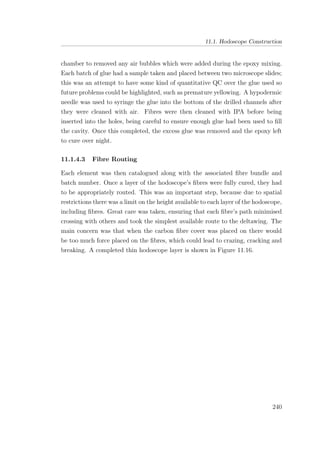 11.1. Hodoscope Construction
chamber to removed any air bubbles which were added during the epoxy mixing.
Each batch of glue had a sample taken and placed between two microscope slides;
this was an attempt to have some kind of quantitative QC over the glue used so
future problems could be highlighted, such as premature yellowing. A hypodermic
needle was used to syringe the glue into the bottom of the drilled channels after
they were cleaned with air. Fibres were then cleaned with IPA before being
inserted into the holes, being careful to ensure enough glue had been used to ﬁll
the cavity. Once this completed, the excess glue was removed and the epoxy left
to cure over night.
11.1.4.3 Fibre Routing
Each element was then catalogued along with the associated ﬁbre bundle and
batch number. Once a layer of the hodoscope’s ﬁbres were fully cured, they had
to be appropriately routed. This was an important step, because due to spatial
restrictions there was a limit on the height available to each layer of the hodoscope,
including ﬁbres. Great care was taken, ensuring that each ﬁbre’s path minimised
crossing with others and took the simplest available route to the deltawing. The
main concern was that when the carbon ﬁbre cover was placed on there would
be too much force placed on the ﬁbres, which could lead to crazing, cracking and
breaking. A completed thin hodoscope layer is shown in Figure 11.16.
240
 