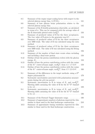 LIST OF TABLES
8.5 Summary of the empty target scaling factor with respect to the
selected photon energy bins, 1/( ¯PγPT ). . . . . . . . . . . . . . 141
8.6 Summary of how photon beam polarisation relates to the
selected photon energy bins. . . . . . . . . . . . . . . . . . . . 145
8.7 Summary of the E double-polarisation observable, as calculated
in terms of φ. This can be compared with the average value of
the E observable plotted with cos θCM
K+ . . . . . . . . . . . . . . 150
8.8 Summary of produced values of E for the three acceptances.
The true value of E given to the generator was 0.7. . . . . . . . 153
8.9 Summary of produced values of E for the three acceptances
over 5000 trials. The value of E was calculated using the ratio
method. . . . . . . . . . . . . . . . . . . . . . . . . . . . . . . 156
8.10 Summary of produced values of E for the three acceptances
over 5000 trials. The value of E was calculated using the ﬁtting
method. . . . . . . . . . . . . . . . . . . . . . . . . . . . . . . 156
8.11 Summary of the number of ﬁnal state events when excluding
and including a ﬁnal state proton. . . . . . . . . . . . . . . . . 158
8.12 Outline of how the proton contribution evolves with the photon
energy, Eγ. . . . . . . . . . . . . . . . . . . . . . . . . . . . . . 158
8.13 Outline of how the proton contribution evolves with the cosine
of the K+
centre-of-mass angle, cos θCM
K+ , from 1.1- 1.7 GeV . . 159
8.14 Outline of how the proton contribution evolves with the cosine
of the K+
centre-of-mass angle, cos θCM
K+ , from 1.7- 2.3 GeV . . 160
9.1 Summary of the diﬀerences in the target methods, using a 0th
degree polynomial ﬁt. . . . . . . . . . . . . . . . . . . . . . . . 179
9.2 Systematic uncertainties associated with polarisation measure-
ments during the g14 run period. . . . . . . . . . . . . . . . . . 187
9.3 Systematic uncertainties in E in terms of Eγ and cos θCM
K+ .
Showing shifts assuming the value of E for the K+
Σ0
channel
to be ±1. . . . . . . . . . . . . . . . . . . . . . . . . . . . . . . 189
9.4 Systematic uncertainties in E in terms of Eγ and cos θCM
K+ .
Showing shifts assuming the value of E for the K+
Σ0
channel
to be ±1. . . . . . . . . . . . . . . . . . . . . . . . . . . . . . . 190
10.1 Summary of the Forward Tagger kinematic range. . . . . . . . 198
10.2 Summary of approximate numbers of photons expected for tiles
similar to those used in the ﬁnal hodoscope construction. . . . 210
10.3 Summary of approximate timing resolution expected for tiles
similar to those used in the ﬁnal hodoscope construction. . . . 211
xxvi
 