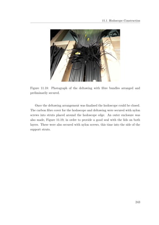 11.1. Hodoscope Construction
Figure 11.18: Photograph of the deltawing with ﬁbre bundles arranged and
preliminarily secured.
Once the deltawing arrangement was ﬁnalised the hodoscope could be closed.
The carbon ﬁbre cover for the hodoscope and deltawing were secured with nylon
screws into struts placed around the hodoscope edge. An outer enclosure was
also made, Figure 11.19, in order to provide a good seal with the lids on both
layers. These were also secured with nylon screws, this time into the side of the
support struts.
243
 